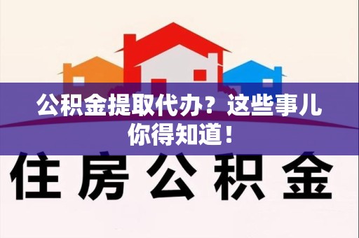 南平公积金提取代办？这些事儿你得知道！