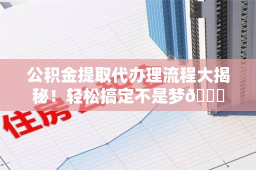 南平公积金提取代办理流程大揭秘！轻松搞定不是梦😎