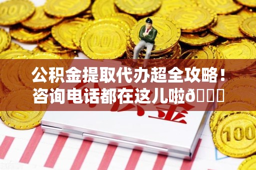 南平公积金提取代办超全攻略！咨询电话都在这儿啦😎