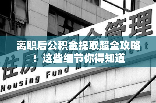 南平离职后公积金提取超全攻略！这些细节你得知道