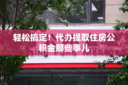 南平轻松搞定！代办提取住房公积金那些事儿