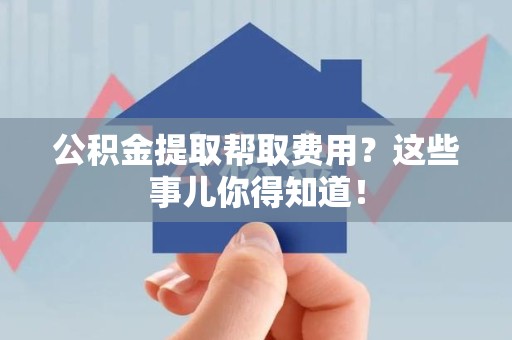 南平公积金提取帮取费用？这些事儿你得知道！