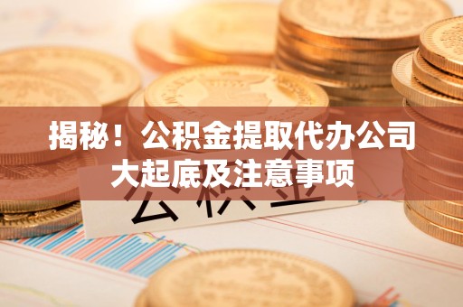 南平揭秘！公积金提取代办公司大起底及注意事项
