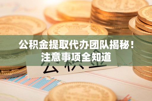 南平公积金提取代办团队揭秘！注意事项全知道
