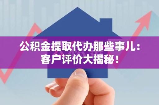 南平公积金提取代办那些事儿：客户评价大揭秘！