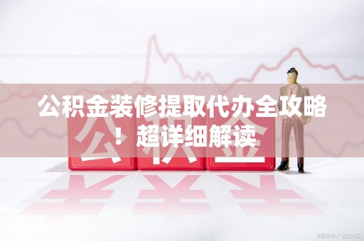 南平公积金装修提取代办全攻略！超详细解读