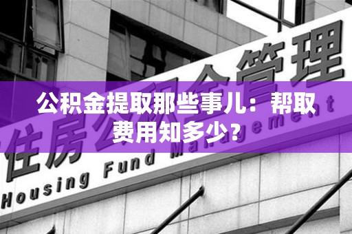 南平公积金提取那些事儿：帮取费用知多少？