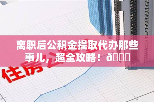 南平离职后公积金提取代办那些事儿，超全攻略！😎