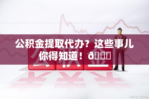 南平公积金提取代办？这些事儿你得知道！😎