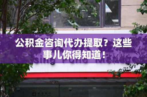 南平公积金咨询代办提取？这些事儿你得知道！