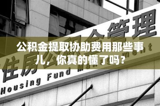 南平公积金提取协助费用那些事儿，你真的懂了吗？