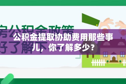 南平公积金提取协助费用那些事儿，你了解多少？