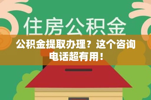 南平公积金提取办理？这个咨询电话超有用！