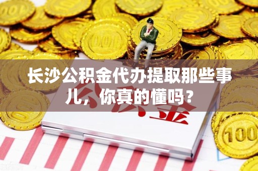 南平长沙公积金代办提取那些事儿，你真的懂吗？
