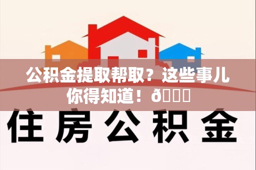 南平公积金提取帮取？这些事儿你得知道！😎