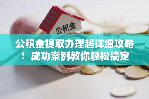南平公积金提取办理超详细攻略！成功案例教你轻松搞定