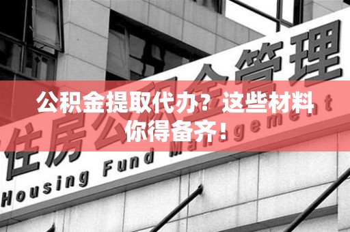 南平公积金提取代办？这些材料你得备齐！