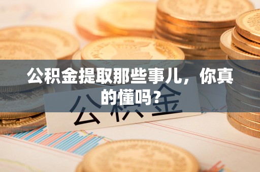 南平公积金提取那些事儿，你真的懂吗？