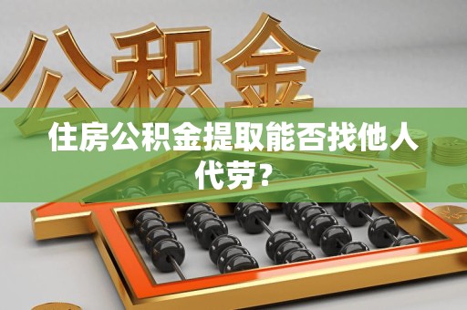 南平住房公积金提取能否找他人代劳? 南平住房公积金提取能否找他人代劳?